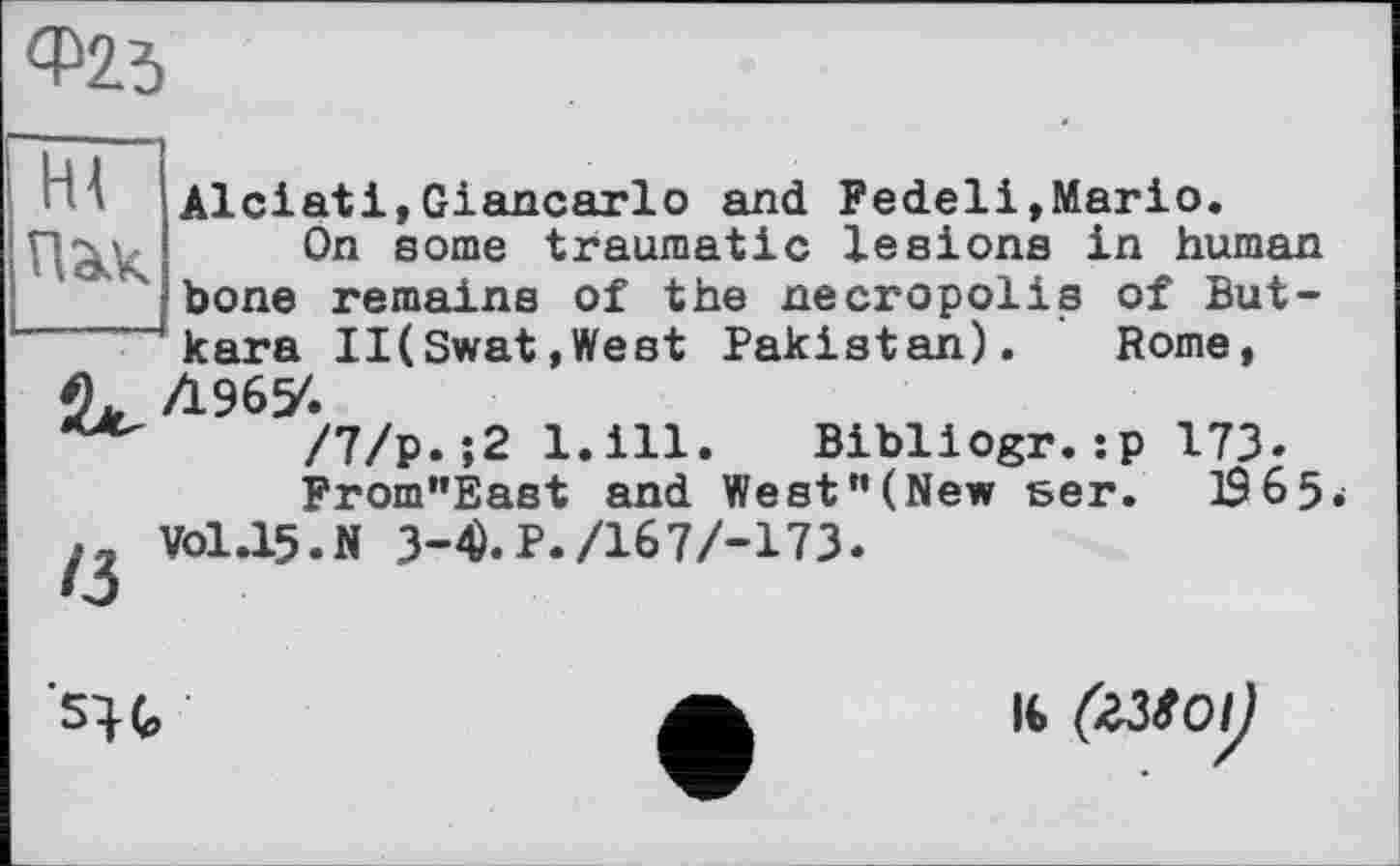 ﻿Ф23
Hl
ПЭК
Alciatі,Giancarlo and Pedeli,Mario.
On some traumatic lesions in human bone remains of the necropolis of But-kara II(Swat,West Pakistan). Rome,
/7/p. ‘,2 l.ill. Bibliogr. sp 173. Prom”East and We st "(New sen. 19 6 5«;
V0I.I5.N 3-4).P./167/-173
su
IG (ZUOlj